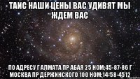 ТАИС наши цены вас удивят мы ждем вас по адресу г алмата пр абая 25 ном;45-87-86 г москва пр держинского 100 ном;14-58-4512