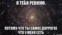 Я тебя ревную, потому-что ты самое доррогое что у меня есть