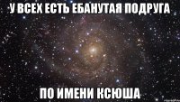 У ВСЕХ ЕСТЬ ЕБАНУТАЯ ПОДРУГА ПО ИМЕНИ КСЮША