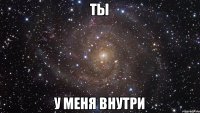 ТЫ у меня внутри