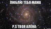 Люблю тебя мама P.S твоя Алёна: *