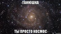 танюшка ты просто космос