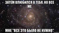 Затем влюбился в тебя, но все же мне "все это было не нужно"