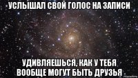 услышал свой голос на записи удивляешься, как у тебя вообще могут быть друзья