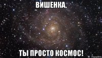 вишенка, ты просто космос!