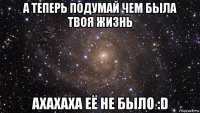 а теперь подумай чем была твоя жизнь ахахаха её не было :d