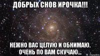 добрых снов ирочка!!! нежно вас целую и обнимаю. очень по вам скучаю...