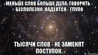 меньше слов больше дела. говорить - бесполезно, надеятся - глупо тысячи слов - не заменят поступок.