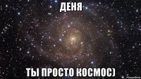 деня ты просто космос)