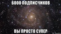 6000 подписчиков вы просто супер