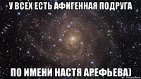 у всех есть афигенная подруга по имени настя арефьева)