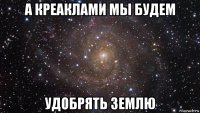 а креаклами мы будем удобрять землю