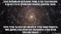 тебя любимым называю, рома, я так тебя люблю, и ни на что не променяю улыбку добрую твою. хочу, чтоб ты всегда смеялся, чтоб чаще радость мне дарил, и бесконечно улыбался, и обо всем плохом забыл.