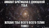 аманат братишка с днюшкой тебя. жлеаю тебе всего всего гелик тоже)