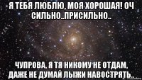 я тебя люблю, моя хорошая! оч сильно..присильно.. чупрова, я тя никому не отдам, даже не думай лыжи навострять..