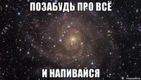 позабудь про всё и напивайся