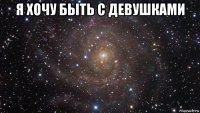 я хочу быть с девушками 