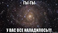 гы-гы у вас все наладилось!!!