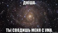 дюша ты сводишь меня с ума