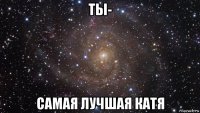 ты- самая лучшая катя