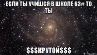 если ты учишся в школе 63# то ты $$$крутой$$$