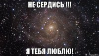 не сердись !!! я тебя люблю!