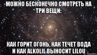 можно бесконечно смотреть на три вещи: как горит огонь, как течет вода и как alkolil выносит lilou