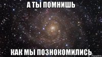 а ты помнишь как мы познокомились