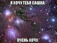 Я хочу тебя Сашка:* Очень хочу:*