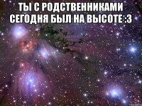 ты с родственниками сегодня был на высоте :3 