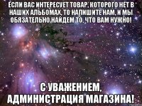 Если Вас интересует товар, которого нет в наших альбомах, то напишите нам, и мы обязательно найдем то, что Вам нужно! С Уважением, администрация магазина!