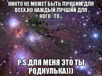 никто не может быть лучшим для всех,но каждый лучший для кого_то... P.S.для меня это ты роднулька)))