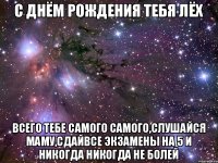 с днём рождения тебя Лёх Всего тебе самого самого,слушайся маму,сдайвсе экзамены на 5 и никогда никогда не болей