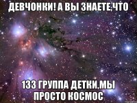 девчонки! а вы знаете,что 133 группа ДЕТКИ,мы просто КОСМОС