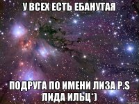 у всех есть ебанутая подруга по имени лиза P.S лида ильц*)