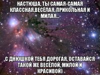 Настюша, ты самая-самая классная,весёлая, прикольная и милая... С днюшкой тебя дорогая, оставайся такой же весёлой, милой и красивой)