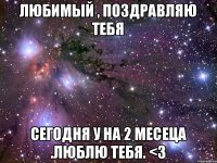 Любимый , поздравляю тебя Сегодня у на 2 месеца .люблю тебя. <3