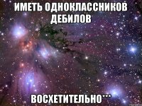 Иметь одноклассников дебилов Восхетительно***