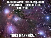 Танюшка моя родная! С Днём рождения тебя! всего тебе наилучшего)* твоя Маринка Л.***