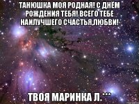 Танюшка моя родная! С Днём рождения тебя! всего тебе наилучшего счастья,любви! твоя Маринка Л.***