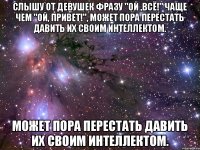 Слышу от девушек фразу "Ой ,всё!" чаще чем "Ой, привет!", может пора перестать давить их своим интеллектом. может пора перестать давить их своим интеллектом.