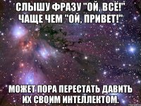 Слышу фразу "Ой, всё!" чаще чем "Ой, привет!" может пора перестать давить их своим интеллектом.