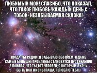 любимый мой! спасибо, что показал, что такое любовь!каждый день с тобой- незабываемая сказка! когда ты рядом, я забываю обо всем, и даже самые большие проблемы становятся пустяками!и я поняла, что ты тот человек, с которым я хочу быть вся жизнь! Паша, я люблю тебя )