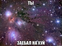 ТЫ ЗАЕБАЛ НА ХУЙ