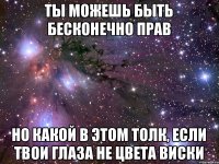 ты можешь быть бесконечно прав НО КАКОЙ В ЭТОМ ТОЛК, ЕСЛИ ТВОИ ГЛАЗА НЕ ЦВЕТА ВИСКИ