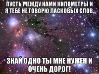 Пусть между нами километры и я тебе не говорю ласковых слов, Знай одно ты мне нужен и очень дорог!