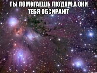 Ты помогаешь людям,а они тебя обсирают 