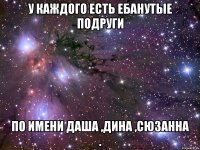 У каждого есть ебанутые подруги По имени Даша ,Дина ,Сюзанна .