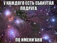 у каждого есть ебанутая подруга по имени аня