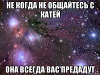 не когда не общайтесь с катей она всегда вас предадут